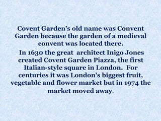 Covent Garden’s old name was Convent
Garden because the garden of a medieval
convent was located there.
In 1630 the great architect Inigo Jones
created Covent Garden Piazza, the first
Italian-style square in London. For
centuries it was London’s biggest fruit,
vegetable and flower market but in 1974 the
market moved away.
 