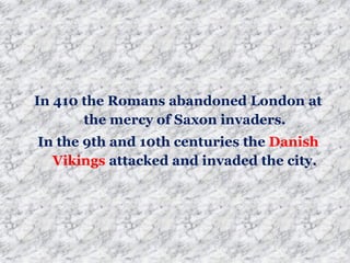 In 410 the Romans abandoned London at
the mercy of Saxon invaders.
In the 9th and 10th centuries the Danish
Vikings attacked and invaded the city.
 
