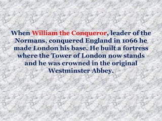 When William the Conqueror, leader of the
Normans, conquered England in 1066 he
made London his base. He built a fortress
where the Tower of London now stands
and he was crowned in the original
Westminster Abbey.
 