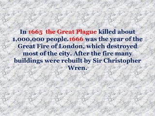 In 1665 the Great Plague killed about
1,000,000 people.1666 was the year of the
Great Fire of London, which destroyed
most of the city. After the fire many
buildings were rebuilt by Sir Christopher
Wren.
 