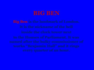 BIG BEN
Big Ben is the landmark of London.
It is the nickname of the bell
inside the clock tower next
to the Houses of Parliament. It was
named after the bulky commissioner of
works “Benjamin Hall” and it rings
every quarter of an hour.
 