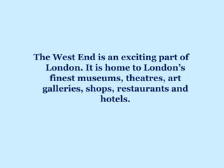 The West End is an exciting part of
London. It is home to London’s
finest museums, theatres, art
galleries, shops, restaurants and
hotels.
 