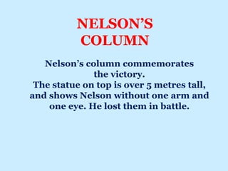NELSON’S
COLUMN
Nelson’s column commemorates
the victory.
The statue on top is over 5 metres tall,
and shows Nelson without one arm and
one eye. He lost them in battle.
 