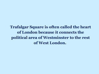 Trafalgar Square is often called the heart
of London because it connects the
political area of Westminster to the rest
of West London.
 