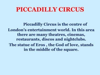 PICCADILLY CIRCUS
Piccadilly Circus is the centre of
London’s entertainment world. In this area
there are many theatres, cinemas,
restaurants, discos and nightclubs.
The statue of Eros , the God of love, stands
in the middle of the square.
 