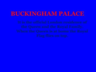 BUCKINGHAM PALACE
It is the official London residence of
the Queen and the Royal Family.
When the Queen is at home the Royal
Flag flies on top.
 