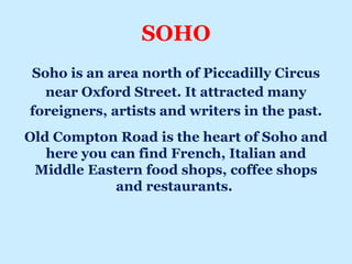 SOHO
Soho is an area north of Piccadilly Circus
near Oxford Street. It attracted many
foreigners, artists and writers in the past.
Old Compton Road is the heart of Soho and
here you can find French, Italian and
Middle Eastern food shops, coffee shops
and restaurants.
 