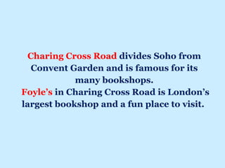 Charing Cross Road divides Soho from
Convent Garden and is famous for its
many bookshops.
Foyle’s in Charing Cross Road is London’s
largest bookshop and a fun place to visit.
 