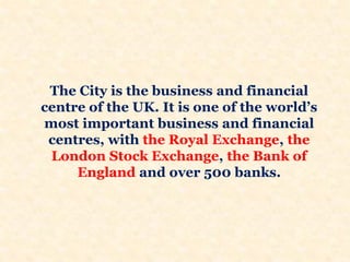 The City is the business and financial
centre of the UK. It is one of the world’s
most important business and financial
centres, with the Royal Exchange, the
London Stock Exchange, the Bank of
England and over 500 banks.
 