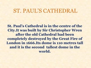 ST. PAUL’S CATHEDRAL
St. Paul’s Cathedral is in the centre of the
City.It was built by Sir Christopher Wren
after the old Cathedral had been
completely destroyed by the Great Fire of
London in 1666.Its dome is 110 metres tall
and it is the second tallest dome in the
world.
 