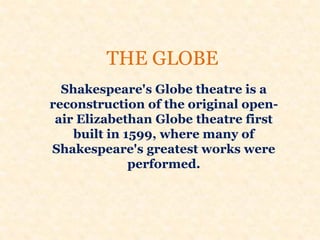 THE GLOBE
Shakespeare's Globe theatre is a
reconstruction of the original open-
air Elizabethan Globe theatre first
built in 1599, where many of
Shakespeare's greatest works were
performed.
 