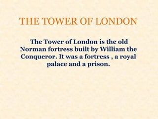 THE TOWER OF LONDON
The Tower of London is the old
Norman fortress built by William the
Conqueror. It was a fortress , a royal
palace and a prison.
 