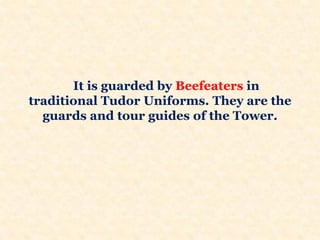 It is guarded by Beefeaters in
traditional Tudor Uniforms. They are the
guards and tour guides of the Tower.
 