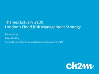 Thames	
  Estuary	
  2100	
  
London’s	
  Flood	
  Risk	
  Management	
  Strategy
Presented	
  by	
  
Adam	
  Hosking	
  
Practice	
  Director	
  Water	
  Resources	
  &	
  Ecosystem	
  Management,	
  CH2M
 