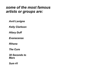 some of the most famous
artists or groups are:

 Avril Lavigne

 Kelly Clarkson

 Hilary Duff

 Evanecense

 Rihana

 The Cure

 30 Seconds to
 Mars

 Sum 41
 