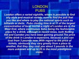LONDON
                LONDON PUBS
                          PUBS
London offers a varied nightlife, where is possible to find
  any style and musical variety, sure to find the pub that
  you like and where to play the national sports such as
billiards or darts. Pubs closing time is at 11 of the largest
concentration of local nocheLa night of London are in the
West End, where continuous Soho being the fashionable
 place for a drink, although in PUBS
                          LONDON
                                 recent times, both Notting
Hill and Camden you have been gaining ground.The price
 of the drink in London is expensive, because a pint can
    cost from 3 pounds now. With regard to the price of
     tickets, obviously they vary greatly from a place to
  another, that they may cost you about 3 pounds in the
    more unknown and up to 25 in the most prestigious
                            clubs.
 