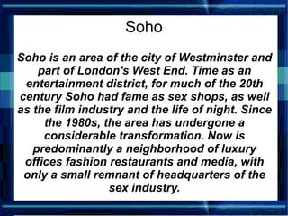 Soho
Soho is an area of the city of Westminster and
    part of London's West End. Time as an
 entertainment district, for much of the 20th
century Soho had fame as sex shops, as well
as the film industry and the life of night. Since
     the 1980s, the area has undergone a
     considerable transformation. Now is
   predominantly a neighborhood of luxury
 offices fashion restaurants and media, with
 only a small remnant of headquarters of the
                 sex industry.
 