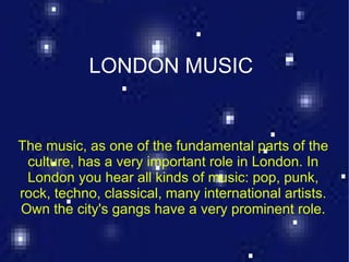 LONDON MUSIC

             LONDON MUSIC
The music, as one of the fundamental parts of the
 culture, has a very important role in London. In
 London you hear all kinds of music: pop, punk,
rock, techno, classical, many international artists.
Own the city's gangs have a very prominent role.
 