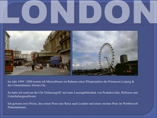 LONDON Im Jahr 1999 / 2000 testete ich Mietsoftware im Rahmen eines Pilotprojektes der Primacom Leipzig & des Unternehmens Always On.  So hatte ich rund um die Uhr Onlinezugriff  auf einer Leasingbibliothek von Produktivitäts, Referenz und Unterhaltungssoftware. Ich gewann zwei Preise, den ersten Preis eine Reise nach London und einen zweiten Preis im Wettbewerb Präsentationen. 