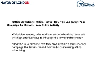 Offline Advertising, Online Traffic: How You Can Target Your
Campaign To Maximise Your Online Activity


   •Television adverts, print media or poster advertising: what are
   the most effective ways to influence the flow of traffic online?

   •Hear the GLA describe how they have created a multi-channel
   campaign that has increased their traffic online using offline
   advertising
 