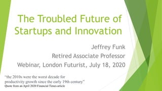 The Troubled Future of
Startups and Innovation
Jeffrey Funk
Retired Associate Professor
Webinar, London Futurist, July 18, 2020
“the 2010s were the worst decade for
productivity growth since the early 19th century”
Quote from an April 2020 Financial Times article
 