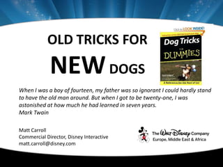 OLD TRICKS FOR
             NEW DOGS
When I was a boy of fourteen, my father was so ignorant I could hardly stand
to have the old man around. But when I got to be twenty-one, I was
astonished at how much he had learned in seven years.
Mark Twain

Matt Carroll
Commercial Director, Disney Interactive
matt.carroll@disney.com
 