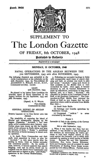 38426                                                                               5371




                           SUPPLEMENT TO
   The London Gazette
             OF FRIDAY, Sth OCTOBER, 1948
                           b?
                                     Registered as a newspaper

                             MONDAY, 11 OCTOBER, 1948
        NAVAL OPERATIONS IN THE AEGEAN BETWEEN THE
           7TH SEPTEMBER, 1943 AND 28x11 NOVEMBER, 1943.
The -following Despatch was submitted to the          3. Following our successful landings in Sicily
   Lords Commissioners of the Admiralty on the     with unexpectedly small losses of assault ship-
   2fjth December, 1943, by Vice-Admiral Sir       ping and craft, an attempt was made to plan
   ALGERNON U. WILLIS, K.C.B., D.S.O.,             and mount " Accolade " using such forces as
   Commander-in-Chief, Levant.                     were available in the Middle East or were
                                                   earmarked for India. Once again, it became
                              Levant.              necessary to call on General Eisenhower to
                        Tfjth December, 1943.      make up deficiencies, particularly in long range
   Be pleased to lay before Their Lordships the    fighters, and, as a result, " Accolade " was
attached report of Naval Operations in the         cancelled by decision of the Combined Chiefs of
Aegean between the 7th September, 1943 and         Staff, at the Quadrant Conference.* The Com-
«8th November, 1943.                               manders-inOhief, Middle East informed the
                                                   Chiefs of Staff on 3ist August that the only
                   (Signed) A. U. WILLIS,          operations which could be mounted from Middle
                                 Vice-Admiral,     East were:—
                         Commandenn-Chief.              (a) Small Scale Raids.
      GENERAL REPORT ON AEGEAN                          (b) Sabotage and Guerilla operations by
                 OPERATIONS.                         Resistance Groups.
EVENTS LEADING UP TO OUR ENTRY INTO THE                 (c) Unopposed " walk-in" to areas
                     AEGEAN.                         evacuated by the enemy.
   The possibility of capturing the island of                          PHASE I.
"Rhodes and subsequently opening up the
Aegean (Operation " Accolade") had been          Surrender of Italy to the opening of the German
under active consideration since January, 1943.                     Air Offensive.
Outline plans were drawn up but the require-                Sth to z6th September, 1943.
ments of the advance in North Africa and later      4. When it was known that Italy had sur-
the invasion of Sicily (" Husky "), prohibited rendered, it was decided to take advantage of
the allocation of forces necessary to mount such this situation by encouraging the Italian gar-
an operation.                                    risons to hold such Aegean islands as they
   2. In April, Force Commanders and their could against the Germans, and to stiffen their
staffs were assembled in Cairo to plan for resistance by sending in small parties of British
 " Accolade " to take place shortly after the troops.         Between Sth and i6th September,
landing in Sicily, when an Italian surrender Casteloriso, Kos, Leros, Samos, Kalymnos,
was considered possible. By the middle of Symi and Stampalia were all occupied by small
June, however, it became apparent that assault detachments of Raiding Force troops accom-
shipping, craft and air forces would not be panied by Civil Affairs Officers. Fairmile motor
available and the Naval Force Commander and
staff were sent to Algiers to plan " post-Husky" Admiralty footnote:
                                                    * Quadrant Conference—the British-American con-
operations in the Central Mediterranean.         ference held at Quebec in August, 1943.
     60584                                                                                   A
 