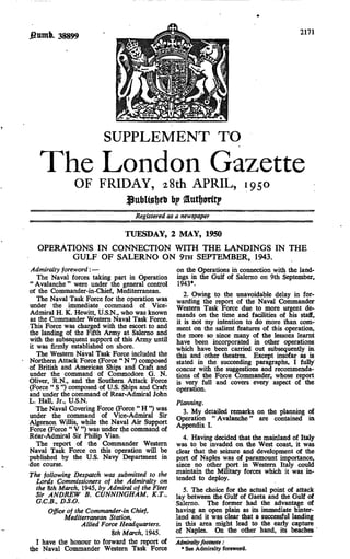 2171
         38899




                        SUPPLEMENT TO
   The FRIDAY, 28th APRIL, 1950
     OF
        London Gazette
                                $ttt)Ugi)tt 6?
                                   Registered as a newspaper

                               TUESDAY, 2 MAY, 1950
  OPERATIONS IN CONNECTION WITH THE LANDINGS IN THE
        GULF OF SALERNO ON 9iH SEPTEMBER, 1943.
Admiralty foreword: —                            on the Operations in connection with the land-
   The Naval forces taking part in Operation     ings in the Gulf of Salerno on 9th September,
" Avalanche " were under the general control     1943*.
of the Commander-in-Chief, Mediterranean.
                                                    2. Owing to the unavoidable delay in for-
   The Naval Task Force for the operation was    warding the report of the Naval Commander
under the immediate command of Vice-             Western Task Force due to more urgent de-
Admiral H. K. Hewitt, U.S.N., who was known      mands on the time and facilities of his staff,
as the Commander Western Naval Task Force.       it is not my intention to do more than com-
This Force was charged with the escort to and    ment on the salient features of this operation,
the landing of the Fifth Army at Salerno and     the more so since many of the lessons learnt
with the subsequent support of this Army until   have been incorporated in other operations
it was firmly established on shore.              which have been carried out subsequently in
   The Western Naval Task Force included the     this and other theatres. Except insofar as is
Northern Attack Force (Force " N ") composed     stated in the succeeding paragraphs, I fully
of British and American Ships and Craft and      concur with the suggestions and recommenda-
under the command of Commodore G. N.             tions of the Force Commander, whose report
Oliver, R.N., and the Southern Attack Force      is very full and covers every aspect of the
(Force " S ") composed of U.S. Ships and Craft   operation.
and under the command of Rear-Admiral John
L. Hall, Jr., U.S.N.                             Planning.
   The Naval Covering Force (Force " H ") was      3. My detailed remarks on the planning of
under the command of Vice-Admiral Sir            Operation "Avalanche" are contained in
Algernon Willis, while the Naval Air Support     Appendix I.
Force (Force " V ") was under the command of
Rear-Admiral Sir Philip Vian.                       4. Having decided that the mainland of Italy
   The report of the Commander Western           was to be invaded on the West coast, it was
Naval Task Force on this operation will be       clear that the seizure and development of the
published by the U.S. Navy Department in         port of Naples was of paramount importance,
due course.                                      since no other port in Western Italy could
The following Despatch was submitted to the      maintain the Military forces which it was in-
  Lords Commissioners of the Admiralty on        tended to deploy.
  the %th March, 1945, by Admiral of the Fleet      5. The choice for the actual point of attack
  Sir ANDREW B. CUNNINGHAM, K.T.,                lay between the Gulf of Gaeta and the Gulf of
  G.C.B., D.S.O.                                 Salerno. The former had the advantage of
      Office of the Commander-in Chief,          having an open plain as its immediate hinter-
             Mediterranean Station,              land and it was clear that a successful landing
                  Allied Force Headquarters.     in this area might lead to the early capture
                            m March, 1945.       of Naples. On the other hand, its beaches
  I have the honour to forward the report of     Admiralty footnote:
the Naval Commander Western Task Force             * See Admiralty foreword.
 