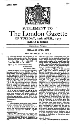 2077
£ltmb. 38895




                           SUPPLEMENT TO
   The London Gazette
              OF TUESDAY, 25th APRIL, 1950
                          j> Sutfrorfrp
                                       Registered as a Newspaper

                                   FRIDAY, 28 APRIL, 1950
                                THE INVASION OF SICILY
The following Despatch was submitted to the with the Task Force Commanders who will
  Supreme Commander, Allied Expeditionary be responsible for the tactical conduct of the
  Force on the 1st January, 1944, by Admiral battle; should meet at the outset for the dis-
  of     the     Fleet    Sir     ANDREW             B. cussion and evolution of a sound basic plan
  CUNNINGHAM, G.C.B., D.S.O.                            which should not thereafter be changed ex-
  Office of the Commander-in-Chief,                     cept for reasons of exceptional urgency, such
                                                        as a complete change in the enemy's disposi-
                            Mediterranean.              tions or a major strategic upheaval.
                               1st January, 1944.          5. In the case of "Husky"* this was not
  I have the honour to forward the accompany- ^done, since both General Alexander and
ing reports on the Invasion of Sicily. Many of General Montgomery were absorbed in the
these reports have been forwarded previously Tunisian battle. In consequence, although the
to the appropriate authorities in order that operation was authorised on 23rd January and
there should be no delay in the digestion and combined planning headquarters set up on 12th
application of the " lessons learnt." The re- February, the final firm plan was not approved
ports of the naval Task Force Commanders, until the 12th May. Thus, although five
and of the Vice-Admiral Commanding, Force months were available for perfecting plans for
"H"*, are very full and carefully compiled, the operation, all detailed planning had in fact
giving a complete narrative of the operation to be compressed into two months, result-
in all its stages, and summarising a wealth of ing in some confusion and considerable
experience in the sound conclusions they have unnecessary duplication in the issue of orders.
reached and suggestions they have offered, t               6. It cannot be too clearly recognised that
   2. It is not my intention to add a further a combined operation is but the opening, under
narrative to those already written nor to do particular circumstances, of a primarily army
more than comment on salient points of battle. It is the function of the navy and
importance. Except in so far as stated in the of the air to help the army to establish a
succeeding paragraphs, I concur fully in the base or bases on die hostile coast from which
suggestions and recommendations of the Force the military tactical battle to gain the object
Commanders.                                             must be developed. It is upon the army tac-
                                                        tical plan for the fulfilment of its object that
Planning.                                               the combined plan must depend. The navy
   3. The following outstanding lesson emerged and the air commanders must join with the
from the planning stage of this operation.              army commander to ensure that the base or
   4. It is essential, if much time is not to be bases selected for seizure are capable of
wasted and much confusion caused, that the achievement without prohibitive loss in their
responsible Commanders-in-Chief, together respective elements, and that, when seized, they
                                                         will fulfil the requirements of the force; but it
Admiralty footnotes:                                     is of no use to plan on the seizure of bases
  * Force " H "—a British naval force under the com-
mand of Vice-Admiral A. U. Willis, C.B., D.S.O., which unrelated to the realities of the military situa-
was employed as a covering force for this operation.     tion when ashore.
  t Only the report and narrative of operations of the
Naval Commander, Eastern Task Force are reproduced       Admiralty footnote:
here.                                                      * " Husky was the code name for this operation.
 