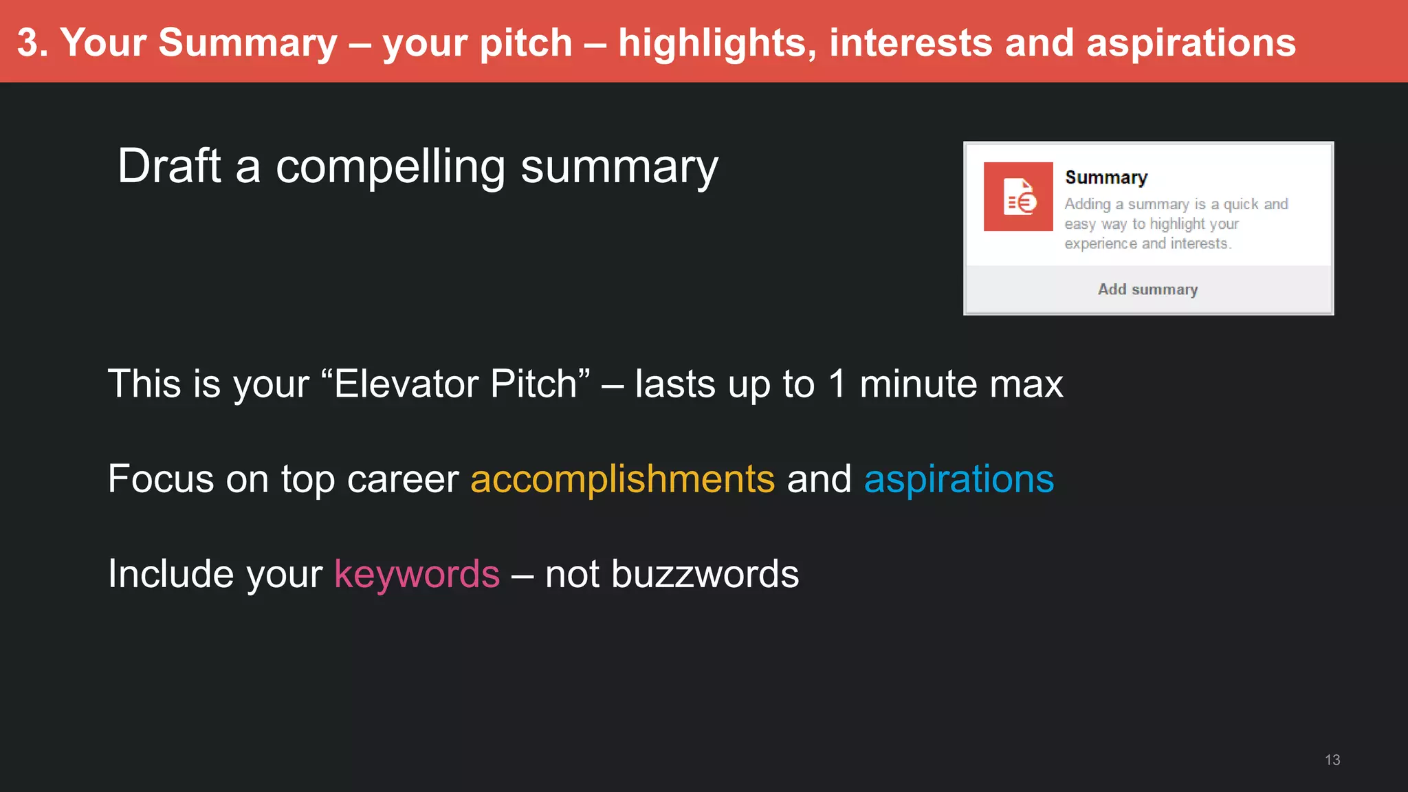 13
3. Your Summary – your pitch – highlights, interests and aspirations
Draft a compelling summary
This is your “Elevator Pitch” – lasts up to 1 minute max
Focus on top career accomplishments and aspirations
Include your keywords – not buzzwords
 