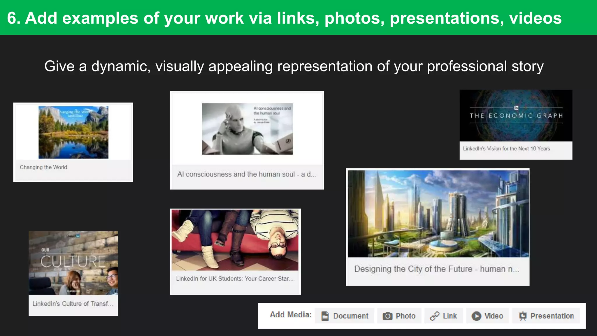 17
6. Add examples of your work via links, photos, presentations, videos
Give a dynamic, visually appealing representation of your professional story
 