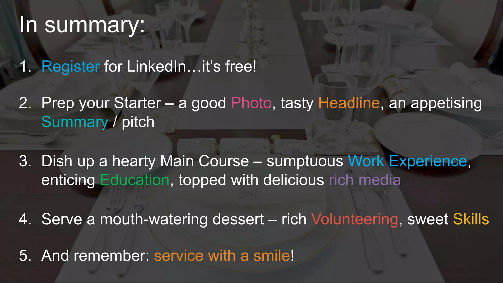 In summary:
1. Register for LinkedIn…it’s free!
2. Prep your Starter – a good Photo, tasty Headline, an appetising
Summary / pitch
3. Dish up a hearty Main Course – sumptuous Work Experience,
enticing Education, topped with delicious rich media
4. Serve a mouth-watering dessert – rich Volunteering, sweet Skills
5. And remember: service with a smile!
 