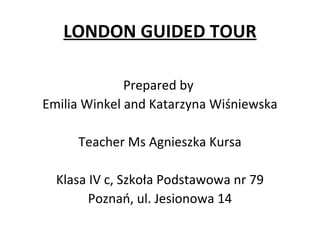 LONDON GUIDED TOUR
Prepared by
Emilia Winkel and Katarzyna Wiśniewska
Teacher Ms Agnieszka Kursa
Klasa IV c, Szkoła Podstawowa nr 79
Poznań, ul. Jesionowa 14
 