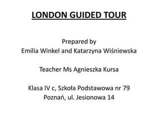 LONDON GUIDED TOUR
Prepared by
Emilia Winkel and Katarzyna Wiśniewska
Teacher Ms Agnieszka Kursa
Klasa IV c, Szkoła Podstawowa nr 79
Poznań, ul. Jesionowa 14
 