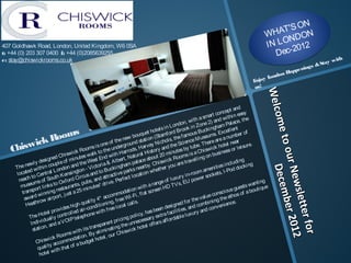 ON
                                                                                                                                                                                       T'S N
                                                                                                                                                                                 WHA DO
                                                                                                                                                                                        N
407 Goldhawk Road, London, United Kingdom, W6 0SA                                                                                                                                I N L O-2012
t: +44 (0) 203 307 0400  f: +44 (0)2085639255                                                                                                                                       Dec
e: stay@chiswickrooms.co.uk                                                                                                                                                                                       ith
                                                                                                                                                                                                            tay w
                                                                                                                                                                                                   ning s &S
                                                                                                                                                                                    n          a e
                                                                                                                                                                                              H pp
                                                                                                                                                                                ondo
                                                                                                                                                                         Enjoy L
                                                                                                                                                                         us!




                                                                                                                                                                                 Wellc
                                                                                                                                                                                 We co
                                                                                                                                                                   and
                                                                                                                                                            cept
                                                                                                                                              ma   rt con i thi n easy




                                                                                                                                                                                       ome t
                                                                                                                                        th a s            dw             he
                                                                                                                                  n, wi one 2) an Pal ace, t




                                                                                                                                                                                        me to
                                                                                                                        Lo  ndo i n Z                      m
                                                                                                                ls in             ok             i ngha             nt
                s                                                                                       t hote f ord Bro ous Buck s. Excel l e er of
            Room
                                                                                                  que Stam
                                                                                             bou on (                           f am                                 b
                                                                                       new                               , the              useum           a num
          k                                                                   f the ound stati Ni chol s Sci ence M There are l near
     iswic                                                              eo




                                                                                                                                                                                             o our
                                                                 i s on             ergr            arvey               the            ube.               hote          sure.
   Ch                                    i swi c
                                                kR      ooms to the und arrods, H i story and utes by t Chi swi ck ess or l ei




                                                                                                                                                                                               our N mber 20
                                                              al k            i th H            ral H            0 mi n             s is a          busi n
                          i gn ed Ch mi nutes w st End w bert, Natu e about 2 ck Room el l i ng on
              wl y d
                       es
                                 pl e o
                                           f
                                                     the W
                                                               e
                                                                       a& A
                                                                                 l           pal ac        Chi sw
                                                                                                                    i
                                                                                                                             are tr
                                                                                                                                     av                             di ng g
        he ne i thi n cou ndon and - Vi ctori ucki ngham s nearby. ther you                                                                                  i ncl u
     T                                                                                                                                               i ti es od docki n
                                                                                                                                               men , I -P




                                                                                                                                                                                                   Dece
                                                                                                                                                                                                   Decem
             ed w               Lo              gton                to B                park             whe                             om a




                                                                                                                                                                                                   News er 2012
      l ocat o Central                   ensi n rcus and ttracti ve t l ocati on                                                   i n-ro er sockets
                t                th K               i                  a                                                      ry
        reach ms of Sou Oxf ord C ubs, and ve. Perf ec                                                                f l uxu




                                                                                                                                                                                                    ewslle
                                                                                                                                       pow
             seu l i nks to                     ts,    p             ¹ dr i                             a ra nge o TV s, EU                                                  anti n
                                                                                                                                                                                   g
         mu                                  ran                tes                                i th              D                                                  sts w ti que
                 port               estau               mi nu                           dati o
                                                                                              nw
                                                                                                        scree
                                                                                                               nH                                            i ous
                                                                                                                                                                    gue bou
          trans wi nni ng r j ust a 25                                         mmo i -Fi , f l at                                                   consc ethos of a
                  d                  t,                                     co                                                                  ue
           awar ow ai rpor                                         4* ac            ee W                                                  e val            the
                                                                                                                                  f or th mbi ni ng i ence.




                                                                                                                                                                                                         etter 2
                  thr                                   ual i ty i oni ng, f r l cal l s.




                                                                                                                                                                                                         b
            H ea                               ig hq             di t                                                  si g ned           co              en




                                                                                                                                                                                                           tter fo
                                                                                     ca
                                      i des h           r-con               ree l o                            en de              s, and         conv
                        ote  l prov trol l ed ai ne wi th f                                             as be a f aci l i ti e xury and
                                                                                                  y, h extr
              The H ual l y con I P tel epho                                               pol i c                           bl e l u
                    i vi d            VO                                     t pr  i ci ng necessary s af f orda
               I nd             da                                       en                  n             f er
                         n, an                                   nspar                the u         tel of




                                                                                                                                                                                                                for
                 stati o                         i th   i ts tra l i mi nati ng swi ck ho




                                                                                                                                                                                                                 1
                                        oms w               By e               r Chi




                                                                                                                                                                                                                   r
                                k Ro odati on. t hotel , ou
                          wi c omm
                   Chi s acc                          budg
                                                              e
                    qu  al i ty h that of a
                               wi t
                      hotel
 
