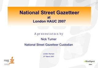 National Street Gazetteer at  London HAUC 2007 A presentation by Nick Turner National Street Gazetteer Custodian London Olympia 27 th  March 2007 