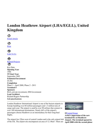 London Heathrow Airport (LHA/EGLL), United Kingdom<br />Email Article<br /> <br />Print<br /> <br />Link To Us <br /> <br />Related Projects <br />Key Data<br />Opening Year<br />1946<br />T5 Start Year<br />September 2002<br />Estimated Investment<br />£4.2bn<br />Completion<br />Phase 1 - April 2008; Phase 2 - 2011<br />Terminal 5<br />Sponsors<br />BAA, private investment, HM Government<br />Lead Architect<br />Richard Rogers Partnership<br />Full specifications<br />London Heathrow International Airport is one of the busiest airports in Europe handling over 68 million passengers and 1.3 million tons of cargo each year. The airport is used by over 90 airlines that connect to over 180 international destinations. Nearly 46% of the airport's passengers choose Heathrow as an intermediary for their long-haul flights.The airport lies 22km west of central London and is the only airport hub of the UK. The airport site encompasses an area of 12.14km². There are currently five terminals with two parallel main runways and a crosswind runway. The airport is owned and operated by BAA, which is also responsible for the UK's other prime airports including Gatwick, Stansted, Southampton, Glasgow, Edinburgh and Aberdeen.Heathrow expansionHeathrow International Airport underwent a major expansion in 2008 with the completion of Terminal 5. The second phase of the project will be completed in 2011. The airport expansion also includes refurbishment of terminals 1,3 and 4, a new air traffic control tower, Terminal 5 station, tunnels for the extension of both the Heathrow Express (HexEx) and the Piccadilly Line and a motorway spur road from the M25. quot;
Heathrow International Airport underwent a major expansion in 2008 with the completion of Terminal 5.quot;
Proposals for a new Heathrow Hub railway station have also been given to connect Guildford, Reading and London Waterloo with the South West of the Airport. ATC tower simulator and radar equipmentA new air traffic control (ATC) tower was installed at the airport in April 2007. The 285ft tower provides complete unobstructed views. The UK National Air Traffic Services (NATS) installed a BEST ATC tower simulator from Micro Nav. A 360° 3D panoramic display gives a realistic view from both the existing and the new towers.The cylindrical screen is 10m in diameter and combines ten powerful projectors with edge matching and blending to give a continuous field of view. The tower is equipped with Terma's information support system, ATC*ISS tower. One of the best features of ATC*ISS is the high ratio of COTS (commercial off the shelf) components since this means a high up-time, a low failure rate, modest maintenance costs and overall systems reliability and safety.RunwayHeathrow Airport has two runways. Runway 09L/27R is 3,901m long while runway 09R/27L is 3,660m long. The two asphalt-surfaced runways are aligned in east-west directions. Road and rail infrastructureHeathrow Airport has regular train services between London's Paddington station and Heathrow Terminal 5 station or Heathrow Central station. London Underground's Piccadilly line also serves the airport. Another train, Heathrow Connect serves Central London, West London and the airport. There are bus services available from the airport to various parts of the UK. A door-to-door London hotel bus service is also available from all terminals.Car parking Heathrow International Airport provides four categories of parking. Short stay parking is available for up to five hours. Heathrow business parking provides facility for three to four days. With valet parking, travellers can have a chaffeur park their cars in a secure place and return to them when they return. Long-stay parking is also available at all the terminals of the airport.Terminals 1-4Terminal 1 underwent a major refurbishment in 2005 with the opening of the new eastern extension. It now covers an area of 49,654m² with added space in the departure lounge. Terminal 1 has arrivals from the UK and Ireland on the first floor and other countries on the ground floor. The first floor also handles departures. The majority of domestic flights arrive and depart from Terminal 1. The terminal is scheduled to be demolished in 2013 to make way for the second phase of Terminal 2.quot;
Heathrow International Airport handles over 1.3 million tons of cargo each year.quot;
Terminal 2 was the oldest terminal at Heathrow Airport and stands on an area of 74,601m². It handles 8.5 million passengers annually with 30 airlines operating through this terminal. Terminal 2 houses check-in and arrivals on the first floor and departures on the second floor. The terminal was shut down in November 2009 to be demolished. A new and bigger Terminal 2 will be built in its place. The first phase of the new terminal is scheduled to be completed by 2013 while the second phase will be completed by 2019.Terminal 3 has arrivals and check-in on the ground floor and departures on the second floor. Nearly 15 million long-haul flight passengers use Terminal 3 annually through 35 airlines. In 2006, the terminal received a new £105m Pier 6 which helped accommodate the Airbus A380. A new four lane drop-off area and a large pedestrianised plaza were added to the terminal in 2007. There are plans for a £1bn terminal upgrade to take place in the next ten years. Terminal 4 has received a £200m upgrade which includes redevelopment of forecourt, extended check-in area, renovated piers and departure lounges, two new stands and a baggage system. It is presently the base of Sky Team alliance and can accommodate 45 airlines. Terminal 4 handles arrivals, check-in and departures on the first floor. Heathrow Cargo Tunnel connects the terminal with Terminal 1, 2 and 3.Terminal 5The construction of the Heathrow Airport Terminal 5 (T5) in London was approved by the Secretary of State on 20 November 2001, after the longest public inquiry in British history (46 months).The planning process itself cost nearly £63m over a period of 14 years. This cost was borne mostly by the British Airports Authority (BAA) and British Airways, the two main proponents of the project.In 2007 it was announced by the Transport Secretary Ruth Kelly that there would be a sixth terminal at Heathrow as well as a 2,200m third runway and this will be underway by 2020. Public consultation on the proposed project is currently underway.Construction of the new terminal started in September 2002; phase one of the project was completed and opened in March 2008 with the second phase opening in 2011. The project required an estimated investment (mostly from BAA) of over £4.2bn.Phase two of the project, which is underway, involves the construction of a £400m second satellite terminal building adjacent to the original T5 and also the associated aircraft stands and service infrastructure to accept A380 size superjumbos.quot;
Heathrow is one of the busiest airports in Europe and passenger numbers are expected to grow after the expansion.quot;
Heathrow is one of the busiest airports in Europe and passenger numbers are expected to grow by 27 million a year as a result of phase one, and then by a further three million a year after phase two. The airport currently employs 70,000 personnel and expects to increase this by 16,500 as a result of the expansion. The T5 retail floor space covers around 18,580m². It includes 150 retail units including around 25 restaurants and approximately 3,250m² of duty free shopping. A French spa, Be Relax, opened at the terminal in 2009.Terminal 5 contractorsTerminal 5 was a large infrastructure project involving over 60 contractors, 16 major projects and 147 sub-projects on a 260ha site. With such a project BAA realised that if the projects were to be built on time and within budget that a unique approach would be required.The T5 Agreement was the result and is a legally binding contract between BAA and its key suppliers. Through the agreement BAA accepted that it carried all of the risk for the construction project. This allowed the contractors to concentrate on the project and solving problems rather than avoiding possible litigation for problems arising and time delays. Terminal and control towerTwo of the major projects which were ahead of schedule included the new terminal building itself and the new aircraft control tower. In April 2004 the first section of the 'single wave' roof (2,500t) of the T5 building was lifted into position and by March 2005 the sixth and final section of the roof was in position. The final roof weighed a total of 18,500t and contained 22 steel box section rafters supported by 11 pairs of supporting abutments.The main terminal building (housing concourse A) is 396m long, 176m wide and 39m high and contains 80,000t of structural steel, while a satellite building (housing concourse B) adjoining this is 442m long, 42m wide and 19.5m high. The terminal contains 175 lifts, 131 escalators and 18km of conveyor belts for baggage handling. A strict ban was placed on any construction activity over 43m high without prior arrangement in case it interfered with Heathrow radar. Phase one of the project provides 47 aircraft stands and phase two will provide a further 13 to make a total of 60.In October 2004 the 900t, 32m-high top 'cone' section of the control tower was transported 2km to the installation site following its construction within the Heathrow site. In April 2005 the new air traffic control tower was topped out and in March 2005 the control tower was erected to its full height of 87m.quot;
The Terminal 5 infrastructure project involved over 60 contractors.quot;
The cone, which contains the control room, is supported on top of an 85m-high, 4.6m-diameter triangular steel mast anchored to the ground with three pairs of cable stays. The steel mast contains two lifts (one internal and one external) to provide access to the control room. The control tower was built in 12m-high sections (the cone being raised by special jacks 12m at a time) and became operational during the third quarter of 2006.Rail infrastructure developmentBeyond the construction of the terminal itself, investment has been required in order to improve the transport infrastructure between the centre of London and Heathrow Airport. Some of the major projects were the construction of tunnels for the extension of both the Heathrow Express (HexEx) and the Piccadilly Line (PiccEx). In September 2004 the HexEx tunnel was connected with T5 for the first time after four and a half months of tunnelling with a tunnel boring machine (TBM). The tunnel connection was made with a spur tunnel (headshunt) connected to the existing Heathrow Express. The tunnel was lined with 1,419 pre-cast concrete rings containing polypropylene fibre for fire resistance. There are two 1.7km tunnels for the HexEx and two 1.9km tunnels for the PiccEx. Terminal 5 has its own modern rail station located in the basement of concourse A. The station has six rail platforms: two for the London Underground Piccadilly Line extension; two for the Heathrow Express extension, and a third pair built for potential future rail expansion links to the west.The T5 station is staffed by BAA staff unlike the underground stations at Heathrow Terminal 4 and Terminals 1 to 3 and was completed in March 2008. There are currently no plans to connect Terminals 4 and 5 by a direct rail service.Road infrastructure developmentThe T5 expansion also required additional and improved road infrastructure, including internal airside roads (completed in March 2005) and also connecting roads from the current road transport network. A spur road from the M25 contructed by Balfour Beatty opened in April 2008 and the road around the western perimeter of the Heathrow site was realigned to provide improved access.Four tunnel boring machines and 105,500 concrete tunnel lining segments were used to create a network of nine separate tunnels including the UK's seventh-longest road tunnel and four independent rail tunnels.In addition to a growth in the transport capacity servicing Heathrow Airport, BAA also developed a 4,000-space multi-storey car park for passenger use.quot;
Investment was required in order to improve the transport infrastructure between Heathrow and Central London.quot;
Road vehicle accessAn airside road tunnel (ART), which became operational in March 2005, provides road vehicle access from the central terminal area to aircraft stands at the western end of the airfield and T5 campus. It is an airside road and so is not accessible to the general public.The 6.2km ART consists of two parallel single carriageways with a hard shoulder in two separate tunnel bores. Each tunnel has an internal diameter of 8.2m, which is the equivalent width of two fire engines, and is connected via a series of cross passages designed to ensure the safe evacuation of vehicles or people in the event of a vehicle accident in either tunnel.Automated people moverThe new T5 also incorporates a track transit system. This is an automated transportation system that transfers passengers between the main terminal and its satellite buildings. Transportation is provided by an automated people mover (APM). These are driverless trains which run on a dedicated subsurface guideway.In July 2009, the personal rapid transit (PRT) system was put into operational testing at the airport. The PRT system consists of a series of driverless vehicles capable of transporting passengers and their luggage. The PRT system has its own dedicated guideway from the business car park to Terminal 5. The £25m system is the first of its kind in the world.Storm water outfall tunnel (SWOT) The storm water outfall tunnel (SWOT) forms the drainage and pollution control system for surface water run-off from the T5 campus, to a reservoir 2km to the south of the airport. At the southern end of the tunnel the run-off water passes through facilities that 'clean' it before it is discharged. The SWOT is also a fundamental component in enabling BAA to recycle the run off water and re-use it in T5's non-potable water system. The tunnel and infrastructure has been designed so that in T5's operational phase, clean water is pumped back up the tunnel and used in systems such as toilet flushes and heating systems. The SWOT comprises a single bore tunnel, 4.1km in length.Water course modification at the Heathrow site has also involved the diversion of two man-made quot;
riversquot;
 (built during the reign of both Henry VIII and Charles I to supply water to various Palaces) (twin rivers diversion scheme) into new channels. Congestion, noise and air pollutionIt was expected that the number of people using cars, taxis, buses and coaches in and out of Heathrow would more than double once T5 became operational. This does not take into account extra lorries and other heavy goods vehicles travelling in and out to service the airport on roads that are already three times busier than the national average. quot;
The baggage handling system at T5 is the largest baggage handling system in Europe for a single terminal.quot;
In 1991, approximately 13.8 million people travelled to Heathrow by car and 5.8 million by taxi. By the year 2016, when BAA expects T5 to be fully operational, the figures are estimated to increase to 28.1 million by car and 11.9 million by taxi. Another obvious problem associated with the increase in traffic in the area is a worsening of noise and air pollution. Advocates of T5 countered that the increase in the capacity of Heathrow will make best use of airport's existing infrastructure and land (nearly 3,000 acres).They claimed that a failure to develop the site would lose Britain over £600m a year in export earnings. Once lost, that trade would be unlikely to return, and it is thought that the UK economy will have felt the impact as foreign investment drifted to Europe (particularly as European airports such as Charles De Gaulle in Paris, Hamburg and Schipol in Amsterdam are trying to attract business from Heathrow).Additionally, the noise climate around Heathrow Airport has been improving for many years, even though the number of aircraft movements has increased considerably. This improvement is continuing, but is inevitably slowing down as older, noisy aircraft have now been phased out. Advocates claimed that even with Terminal 5, the noise climate would be similar to today because it would not require any increase in night flights or in the night noise quota at Heathrow.The reason why these extra passengers can be accommodated with so few additional flights is that the number of passengers per flight is increasing all the time. The development of aircraft such as the Airbus A380 superjumbo, a 555-seater, double-decker aircraft, will reinforce this trend.Check-inT5 will rely much more on passengers using online check-in or self-service kiosks when they reach the airport. To this end there are 96 self-service kiosks, 140 customer service desks and 96 fast bag drops.Passenger flows have been optimised so that queuing at the airport will be kept to a minimum. British Airways have plans to move towards 80% of its passengers using online or self-service check-in.Baggage handling systemsThe baggage handling system at T5 is the largest baggage handling system in Europe for a single terminal. There will be two systems including a main baggage sorter and a fast track system.quot;
Heathrow T5 will rely much more on passengers using online check-in or self-service kiosks.quot;
The system was designed by an integrated team from BAA, BA and Vanderlande Industries of the Netherlands, and will handle both intra-terminal and inter-terminal luggage and will actually process 70,000 bags a day.Bags undergo several processes on the way through the system including automatic identification, explosives screening, fast tracking for urgent bags, sorting and automatic sorting and passenger reconciliation.T5 opening dayNew airport terminals are usually plagued by faults and problems within the first couple of days of opening and T5 was no exception. Despite running a six-month trial, requiring the use of 16,000 volunteers to put every aspect of the terminal to the test from parking and toilets to check-in and seating, the terminal experienced a host of major problems on day one.On the first day of operations staff experienced difficulty getting through security into the building, once there they had navigational problems, and delays were compounded by a lack of available car parks.For passengers, staff unfamiliarity with the check-in system led to flight delays, which in turn overloaded the baggage handling system. The end result was the cancellation of over 300 flights and the mishandling of thousands of items of luggage. The debacle cost BA at least £16m, and resulted in the resignation of two senior managers.T5 was branded a quot;
disasterquot;
 by government ministers, with the Commons Transport Select Committee launching and enquiry. The subsequent transfer of long haul flights from T4 was delayed, finally taking place in June 2009.Heathrow third runwayIn January 2009 a third runway at Heathrow received government approval after months of debate and controversy. The government wants BAA to open the runway to serve the airport's expansion as soon as possible and definitely before 2020. It is commonly thought that a planning application will be made in 2010 and construction could start as early as 2012.Over 50 businesses support the plan but it always faced fierce opposition from environmentalists and if the Conservative Party gets elected at the next election they have pledged to scrap the plans. HYPERLINK quot;
http://www.airport-technology.com/projects/heathrow5/heathrow57.htmlquot;
 Expand ImageArtist's impression of the new terminal five at Heathrow Airport. The terminal opened in April 2008 with the second phase due to open in 2011. HYPERLINK quot;
http://www.airport-technology.com/projects/heathrow5/heathrow55.htmlquot;
 Expand ImageAerial view of T5 showing the proximity of the M25. HYPERLINK quot;
http://www.airport-technology.com/projects/heathrow5/heathrow59.htmlquot;
 Expand ImageTerminal five interchange area. HYPERLINK quot;
http://www.airport-technology.com/projects/heathrow5/heathrow56.htmlquot;
 Expand ImageMain terminal interior view (concourse A). HYPERLINK quot;
http://www.airport-technology.com/projects/heathrow5/heathrow58.htmlquot;
 Expand ImageOverview of the T5 site. HYPERLINK quot;
http://www.airport-technology.com/projects/heathrow5/heathrow54.htmlquot;
 Expand ImageAerial view of Heathrow airport in 2001. The terminal five project required an estimated investment of over £4.2bn. HYPERLINK quot;
http://www.airport-technology.com/projects/heathrow5/heathrow52.htmlquot;
 Expand ImageHeathrow Airport became heavily congested as a result of the delays to the terminal five project. HYPERLINK quot;
http://www.airport-technology.com/projects/heathrow5/heathrow53.htmlquot;
 Expand ImageBy building terminal five, air traffic levels are expected to increase to accommodate an extra 30 million customers each year. HYPERLINK quot;
http://www.airport-technology.com/projects/heathrow5/heathrow510.htmlquot;
 Expand ImageT5 opened in March 2008. HYPERLINK quot;
http://www.airport-technology.com/projects/heathrow5/heathrow511.htmlquot;
 Expand ImageThe new Heathrow terminal will be able to handle over 27 million passengers a year. HYPERLINK quot;
http://www.airport-technology.com/projects/heathrow5/heathrow512.htmlquot;
 Expand ImageThe T5 roof weighs 18,500t and is held up by 22 supports. HYPERLINK quot;
http://www.airport-technology.com/projects/heathrow5/heathrow513.htmlquot;
 Expand ImageHeathrow's new terminal underwent extensive testing in the run up to the opening day. Sadly, this did not prevent teething problems.<br />