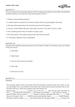 11
LONDON, HERE I COME!
ACTIVITY 9
There are words in two languages that are similar in appearance and/or pronunciation. Pay attention
to these sentences. If you see any false friend, please correct it.
1. I’d like to visit the Sahara Dessert.
2. I used to work as a teacher till I retired; actually I teach my grandaugther Gertrudis.
3. She was embarrassed when she started to work for the Company.
4. You are a mess! Please tide your ropes before an hour, if you want to go for a walk.
5. He is smoking all the time, he smokes 30 cigars a day.
6. The Year Notice: The couple is going to get married next month.
7.I´m actually a ﬁgment of your imagination
ACTIVITY 10
Translate this colloquial expressions and use ﬁve of them to make ﬁve sentences. Ask your teacher
if they are correct
1. Calm down
2. Take it easy
3. You are at the end of your tether
4. How rude
5. I feel sorry for you
ACTIVITY 11
Reading2
This is Sergio, Santi’s friend. They meet in the net and they e-mail each other very often. As you
can see Sergio’s life is very different from Santi’s life. Do the exercise below and then have a con-
versation with your mates and compare Santi and Sergio’s live.
Sergio always ________________ (travel) a lot. In fact, he _____ (be) only two years old when he
ﬁrst _____ (ﬂy) to the US. His mother ___ (be) Italian and his father ___ (be) American. Sergio ___
(born) in Spain, but his parents ________ (meet) in Cologne, Germany after they ________ (live)
there for ﬁve years. They ______ (meet) one day while Sergio’s father __________ (read) a book in
the library and his mother ________ (sit) down beside him. Anyway, Sergio ________ (travel) a lot
 
