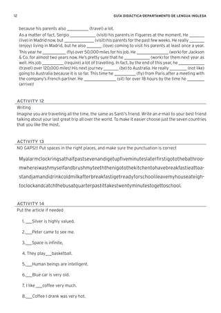 12 GUÍA DIDÁCTICA-DEPARTAMENTO DE LENGUA INGLESA
because his parents also __________ (travel) a lot.
As a matter of fact, Sergio ____________ (visit) his parents in Figueres at the moment. He _______
(live) in Madrid now, but ______________ (visit) his parents for the past few weeks. He really _______
(enjoy) living in Madrid, but he also _______ (love) coming to visit his parents at least once a year.
This year he ___________ (ﬂy) over 50,000 miles for his job. He _______________ (work) for Jackson
& Co. for almost two years now. He’s pretty sure that he ____________ (work) for them next year as
well. His job __________ (require) a lot of travelling. In fact, by the end of this year, he ____________
(travel) over 120,000 miles! His next journey _______ (be) to Australia. He really ________ (not like)
going to Australia because it is so far. This time he __________ (ﬂy) from Paris after a meeting with
the company’s French partner. He _______________ (sit) for over 18 hours by the time he ________
(arrive)!
ACTIVITY 12
Writing
Imagine you are travelling all the time, the same as Santi’s friend. Write an e-mail to your best friend
talking about your last great trip all over the world. To make it easier choose just the seven countries
that you like the most.
ACTIVITY 13
NO GAPS!!! Put spaces in the right places, and make sure the punctuation is correct
Myalarmclockringsathalfpastsevenandigetupﬁveminuteslaterﬁrstigotothebathroo-
mwhereiwashmyselfandbrushmyteeththenigotothekitchentohavebreakfastieattoa-
standjamandidrinkcoldmilkafterbreakfastigetreadyforschoolileavemyhouseateigh-
toclockandcatchthebusatquarterpastittakestwentyminutestogettoschool.
ACTIVITY 14
Put the article if needed
1. ___Silver is highly valued.
2.___Peter came to see me.
3.___Space is inﬁnite,
4. They play___basketball.
5.___Human beings are intelligent.
6.___Blue car is very old.
7. I like ___coffee very much.
8.___Coffee I drank was very hot.
 