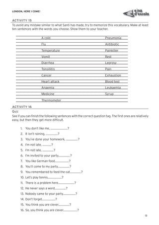 13
LONDON, HERE I COME!
ACTIVITY 15
To avoid any mistake similar to what Santi has made, try to memorize this vocabulary. Make at least
ten sentences with the words you choose. Show them to your teacher.
A cold Pneumonia
Flu Antibiotic
Temperature Painkiller
Vomit Rest
Diarrhea Leprosy
Tonsillitis Pain
Cancer Exhaustion
Heart attack Blood test
Anaemia Leukaemia
Medicine Syrup
Thermometer
ACTIVITY 16
Quiz
See if you can ﬁnish the following sentences with the correct question tag. The ﬁrst ones are relatively
easy, but then they get more difﬁcult.
1. You don’t like me, .......................?
2. It isn’t raining, ................?
3. You’ve done your homework, ................?
4. I’m not late, ............?
5. I’m not late, ...............?
6. I’m invited to your party,...............?
7. You like German food...................?
8. You’ll come to my party................?
9. You remembered to feed the cat...............?
10. Let’s play tennis...................?
11. There is a problem here......................?
12. He never says a word...............?
13. Nobody came to your party.................?
14. Don’t forget..................?
15. You think you are clever...............?
16. So, you think you are clever...................?
 
