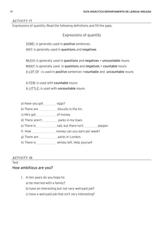 14 GUÍA DIDÁCTICA-DEPARTAMENTO DE LENGUA INGLESA
ACTIVITY 17
Expressions of quantity. Read the following deﬁnitions and ﬁll the gaps.
Expressions of quantity
SOME: is generally used in positive sentences.
ANY: is generally used in questions and negatives
MUCH: is generally used in questions and negatives + uncountable nouns
MANY: is generally used in questions and negatives + countable nouns
A LOT OF : is used in positive sentences +countable and uncountable nouns
A FEW: is used with countable nouns
A LITTLE: is used with uncountable nouns
a) Have you got eggs?
b) There are biscuits in the tin.
c) He’s got of money.
d) There aren’t parks in my town.
e) There is salt, but there isn’t pepper.
f) How money can you earn per week?
g) There are parks in London.
h) There is whisky left. Help yourself
ACTIVITY 18
Test
How ambitious are you?
1. In ten years do you hope to:
a) be married with a family?
b) have an interesting but not very well-paid job?
c) have a well-paid job that isn’t very interesting?
 