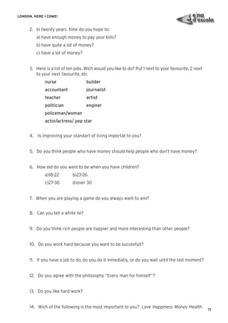 15
LONDON, HERE I COME!
2. In twenty years time do you hope to:
a) have enough money to pay your bills?
b) have quite a lot of money?
c) have a lot of money?
3. Here is a list of ten jobs. Wich would you like to do? Put 1 next to your favourite, 2 next
to your next favourite, etc
nurse builder
accountant journalist
teacher artist
politician enginer
policeman/woman
actor/actress/ pop star
4. Is improving your standart of living importat to you?
5. Do you think people who have money should help people who don’t have money?
6. How old do you want to be when you have children?
a)18-22 b)23-26
c)27-30 d)over 30
7. When you are playing a game do you always want to win?
8. Can you tell a white lie?
9. Do you think rich people are happier and more interesting than other people?
10. Do you work hard because you want to be succesfull?
11. If you have a job to do, do you do it inmediatly, or do you wait until the last moment?
12. Do you agree with the philosophy “Every man for himself”?
13. Do you like hard work?
14. Wich of the following is the most important to you? Love Happiness Money Health
 