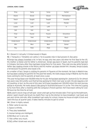 17
LONDON, HERE I COME!
Sing Sang Sung Cantar
Stand Stood Stood Permanecer
Teach Taught Taught Enseñar
Lose Lost Lost Perder
Leave Left Left Ir
Get Got Got
Find Found Found Encontrar
Tell Told Told Decir
Understand Understood Understood Entender
Win Won Won Ganar
Pay Paid Paid Pagar
9. 1. Dessert 2. Actually 3. Embarrassed 4. Ropes
10. 1. Tranquilo 2. Tómatelo con calma 3. Ya no puedes más 4. Qué grosero 5. Das pena
11.Sergio has always travelled a lot. In fact, he was only two years old when he ﬁrst ﬂew to the US.
His mother is Italian and his father is American. Sergio was born in Spain, but his parents had met
in Cologne, Germany after they had been living there for ﬁve years. They met one day while Sergio’s
father was reading a book in the library and his mother sat down beside him. Anyway, Sergio travels
a lot because his parents also travel a lot.
As a matter of fact, Sergio is visiting his parents in Figueres at the moment. He lives in Madrid now,
but has been visiting his parents for the past few weeks. He really enjoys living in Madrid, but he also
loves coming to visit his parents at least once a year.
This year he has ﬂown over 50,000 miles for his job. He has been working for Jackson & Co. for almost
two years now. He’s pretty sure that he’ll be working for them next year as well. His job requires a lot
of travelling. In fact, by the end of this year, he’ll have travelled over 120,000 miles! His next journey
will be to Australia. He really doesn’t like going to Australia because it is so far. This time he is going
to ﬂy from Paris after a meeting with the company’s French partner. He’ll have been sitting for over
18 hours by the time he arrives!
13.My alarm clocck rings at half past seven and I get up ﬁve minutes later. First I go to the bathroom,
where I wash myself and brush my teeth.Then I go to the kitchen to have breakfast. I eat toast and
jam and I drink cold milk. After breakfast I get ready for school, I leave my house at eight o’clock and
catch the bus at quarter past, it takes twenty minutes to get to school
14.1. Silver is highly valued.
2. Peter came to see me.
3. Space is inﬁnite.
4. They play basketball.
5. Human beings are intelligent.
6.THE Blue car is very old.
7. I like coffee very much.
8.THE coffee I drank was very hot.
 