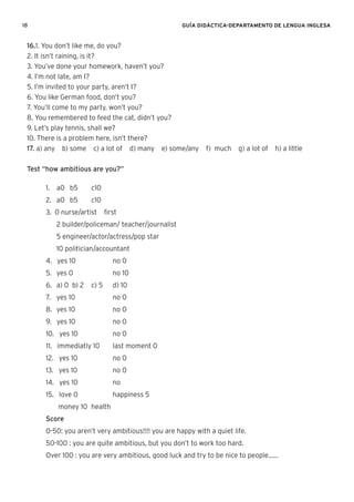 18 GUÍA DIDÁCTICA-DEPARTAMENTO DE LENGUA INGLESA
16.1. You don’t like me, do you?
2. It isn’t raining, is it?
3. You’ve done your homework, haven’t you?
4. I’m not late, am I?
5. I’m invited to your party, aren’t I?
6. You like German food, don’t you?
7. You’ll come to my party, won’t you?
8. You remembered to feed the cat, didn’t you?
9. Let’s play tennis, shall we?
10. There is a problem here, isn’t there?
17. a) any b) some c) a lot of d) many e) some/any f) much g) a lot of h) a little
Test “how ambitious are you?”
1. a0 b5 c10
2. a0 b5 c10
3. 0 nurse/artist ﬁrst
2 builder/policeman/ teacher/journalist
5 engineer/actor/actress/pop star
10 politician/accountant
4. yes 10 no 0
5. yes 0 no 10
6. a) 0 b) 2 c) 5 d) 10
7. yes 10 no 0
8. yes 10 no 0
9. yes 10 no 0
10. yes 10 no 0
11. immediatly 10 last moment 0
12. yes 10 no 0
13. yes 10 no 0
14. yes 10 no
15. love 0 happiness 5
money 10 health
Score
0-50: you aren’t very ambitious!!!! you are happy with a quiet life.
50-100 : you are quite ambitious, but you don’t to work too hard.
Over 100 : you are very ambitious, good luck and try to be nice to people......
 