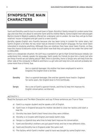 4 GUÍA DIDÁCTICA-DEPARTAMENTO DE LENGUA INGLESA
Santi and Dorothy used to live in a small town in Spain. Dorothy’s family moved to London some time
ago and now they are about to welcome Santi and his mother Marta. Some English men who bought
Marta’s brand in Madrid suddenly offered her a designer job in London. So now they will go to their
relatives’ house in England and get used to a new country.
Dorothy speaks English very ﬂuently because she has been living in London for some years, but
Santi’s English is terrible. He has never had an interest in the English language. He has never been
interested in studying anything. Although they are relatives they have never been friends, so they
have the chance to become closer to each other now that they are going to live under the same roof
in ENGLAND.
Santi is in a desperate situation. He can’t buy a sandwich or get to High School because nobody can
understand him, nobody speaks his language. Santi needs his friends to give him a hand, but who
are these friends we are talking about? Well, there is Dorothy, there is Sergio who will help from the
other side of the computer in Madrid and there is a girl who will help him a lot and will probably be-
come more than a friend, Sue.
Santi He is a spanish teenager. His mother has been employed to work in
England. His English level is terrible.
Dorothy She is a spanish teenager. She and her parents have lived in England
for some years. Her English level is First Certiﬁcate.
Sergio He is one of Santi’s spanish friends, and tries to help him improve his
English conversation via Internet.
ACTIVITY 1
Read the Synopsis and The Main Characters and say if these sentences are True or False
a) -Santi is a regular student and he speaks a bit of English.
b) -Santi lives in England because his mother decided to close her factory and start a
new life.
c) -Dorothy has been Santi’s best friend since they were children.
d) -Dorothy is in trouble with English and needs Santi’s help.
e) -Sergio is a Spanish boy who tries to help Santi improve his conversation.
f) -Santi and Dorothy’s mothers are just good friends and live in two different cities.
g) -Santi and Dorothy live in England under the same roof.
h) -The factory which Santi’s mother used to have was bought by some English men.
SYNOPSIS/THE MAIN
CHARACTERS
 