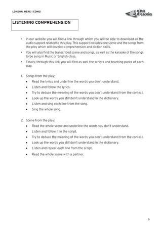5
LONDON, HERE I COME!
LISTENING COMPREHENSION
• In our website you will ﬁnd a link through which you will be able to download all the
audio support related to this play. This support includes one scene and the songs from
the play which will develop comprehension and diction skills.
• You will also ﬁnd the transcribed scene and songs, as well as the karaoke of the songs
to be sung in Music or English class.
• Finally, through this link you will ﬁnd as well the scripts and teaching packs of each
play.
1. Songs from the play:
• Read the lyrics and underline the words you don’t understand.
• Listen and follow the lyrics.
• Try to deduce the meaning of the words you don’t understand from the context.
• Look up the words you still don’t understand in the dictionary.
• Listen and sing each line from the song.
• Sing the whole song.
2. Scene from the play:
• Read the whole scene and underline the words you don’t understand.
• Listen and follow it in the script.
• Try to deduce the meaning of the words you don’t understand from the context.
• Look up the words you still don’t understand in the dictionary.
• Listen and repeat each line from the script.
• Read the whole scene with a partner.
 