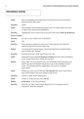 6 GUÍA DIDÁCTICA-DEPARTAMENTO DE LENGUA INGLESA
Santi: No,no,no.Football is the best sport in the world. Do you know what I
discovered the other day?
Dorothy: what?
Santi: That football was invented by English men. If it hadn’t been for them,
in Spain men would all be bullﬁghters.
Dorothy: Jajajaja.Ok, now it’s time to give you your ﬁnal mark. (hace de profesora)
Entra la madre.
Dorothy: Oh, She is your mother, isn’t it Mr.Santi?
Santi: Yes.
Dorothy: Then would you please sit next to us? I was going to tell Santi the
mark he’s got in this course right now.
Madre: I’m conviced he’s going to pass. You must know he has studied all day
and all night, Mrs. Teacher.
Dorothy: And the ﬁnal mark of Mr. Santi Puig is of…7,2!
Santi: Yeeeaah!!!! I have passed!! (da besos a todas) And now I have something
to do. I must talk to Sue. Thank you you two!
Madre: Santi, wait. I’m very proud of you. You remember that I promised you
that if you learned English I would enrol you in the Football school?
Look, I’ve already paid the registration, you start on Tuesday.
How’s that?
Santi: Thank you, mum, you’re the best. (se abrazan) But now I must talk to
Sue. I don’t know if she even wants to look at me.
Dorothy: Come on Santi. She’ll undestand it.
Santi: I hope so. Thank you you two…(se va)
Madre: (a Dorothy). Is Sue his girlfriend?
Dorothy: Huh? No, no. Well, I don’t know. Maybe she is. I’m going to do my
homework with the computer.
RECORDED SCENE
 