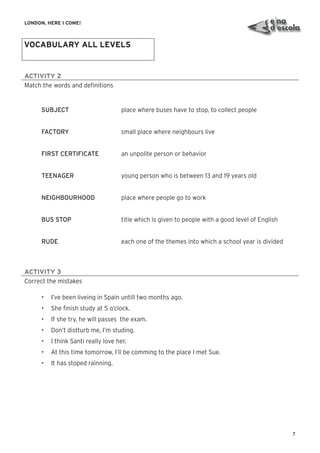 7
LONDON, HERE I COME!
ACTIVITY 2
Match the words and deﬁnitions
SUBJECT place where buses have to stop, to collect people
FACTORY small place where neighbours live
FIRST CERTIFICATE an unpolite person or behavior
TEENAGER young person who is between 13 and 19 years old
NEIGHBOURHOOD place where people go to work
BUS STOP title which is given to people with a good level of English
RUDE each one of the themes into which a school year is divided
ACTIVITY 3
Correct the mistakes
• I’ve been liveing in Spain untill two months ago.
• She ﬁnish study at 5 o’clock.
• If she try, he will passes the exam.
• Don’t distturb me, I’m studing.
• I think Santi really love her.
• At this time tomorrow, I’ll be comming to the place I met Sue.
• It has stoped rainning.
VOCABULARY ALL LEVELS
 
