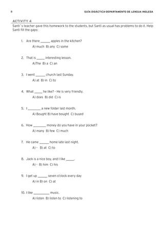 8 GUÍA DIDÁCTICA-DEPARTAMENTO DE LENGUA INGLESA
ACTIVITY 4
Santi´s teacher gave this homework to the students, but Santi as usual has problems to do it. Help
Santi ﬁll the gaps:
1. Are there ______ apples in the kitchen?
A) much B) any C) some
2. That is _____ interesting lesson.
A)The B) a C) an
3. I went ______ church last Sunday.
A) at B) in C) to
4. What _____ he like? - He is very friendly.
A) does B) did C) is
5. I ________ a new folder last month.
A) Bought B) have bought C) buyed
6. How ________ money do you have in your pocket?
A) many B) few C) much
7. He came ______ home late last night.
A) - B) at C) to
8. Jack is a nice boy, and I like _____.
A) - B) him C) his
9. I get up ______ seven o’clock every day
A) in B) on C) at
10. I like __________ music.
A) listen B) listen to C) listening to
 