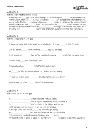 9
LONDON, HERE I COME!
ACTIVITY 5
Put the verbs into the correct tenses
Everyday Santi (get up) at half past eight in the morning and (do) some exercises
in the garden. Then he (have) a shower. He (get dressed) and listens to the news
on the radio. Then he (go) downstairs and (make) breakfast. At the moment, Santi
(sit) in the kitchen and (drink) a cup of coffee. He (read) a magazine and
(think) about his summer holiday. He (want/go) to Madrid for two weeks with
Dorothy, they (learn) a lot of English, but they will miss their hometown.
ACTIVITY 6
Put the correct one in each gap
1-Sorry my friend, but that’s how it sounds in English. You are (in/ at) England.
2-It´s a bit far (of/ from) here (by/ in/ on) foot.
3-I´ll be waiting (at/ for/ to) you here tomorrow (on/ in/ at) the same time.
4-I feel sorry (on/ for/ of/ off) you!
5-I usually get up (in/ at/ on) six o’clock a.m.
6- (in /on/ at) school, people say I´m silly and stucked-up.
7-Have you known Santi (for/during/ since) a long time?
8-Do you go out often (on/at/in) the weekend
ACTIVITY 7
Put “when” or “if” in each gap.
1. I go home tonight, I’ll have a bath.
2. There is a good programme on TV, I’ll watch it.
3. There’s nothing in the fridge, we’ll eat out.
4. I’ll pay you back the money I get my next pay cheque.
5.We’ll go skiing next winter we have enough money
6. it’s a nice day tomorrow, we’ll go swimming.
7. I’m coming to London tomorrow. I’ll phone you I arrive.
8. We’re thinking of going to Spain for our holydays we decide to go, I’ll let you know.
 